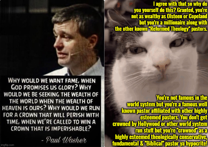 He's As Guilty As Those He Questions | I agree with that so why do you yourself do this? Granted, you're not as wealthy as Olsteen or Copeland but you're a millionaire along with the other known "Reformed Theology" pastors. You're not famous in the world system but you're a famous well known pastor affiliated with other highly esteemed pastors. You don't get crowned by Hollywood or other world system run stuff but you're "crowned" as a highly esteemed theologically conservative, fundamental & "Biblical" pastor ya hypocrite! | image tagged in calvinism,arminian,molinism,reformed theology 5 point pastors,hypocrites,pharisee nuanced gnostic | made w/ Imgflip meme maker