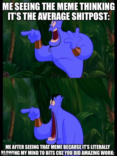Aladdin Surprised Genie Jaw Drop | ME SEEING THE MEME THINKING IT’S THE AVERAGE SHITPOST: ME AFTER SEEING THAT MEME BECAUSE IT’S LITERALLY BLOWING MY MIND TO BITS CUZ YOU DID  | image tagged in aladdin surprised genie jaw drop | made w/ Imgflip meme maker