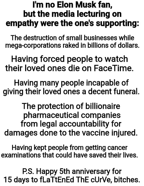 Elon Musk and Empathy | I'm no Elon Musk fan, but the media lecturing on empathy were the one's supporting:; The destruction of small businesses while mega-corporations raked in billions of dollars. Having forced people to watch their loved ones die on FaceTime. Having many people incapable of giving their loved ones a decent funeral. The protection of billionaire  pharmaceutical companies from legal accountability for damages done to the vaccine injured. Having kept people from getting cancer examinations that could have saved their lives. P.S. Happy 5th anniversary for 15 days to fLaTtEnEd ThE cUrVe, bitches. | image tagged in doge,empathy,elon musk,social security,education,teachers | made w/ Imgflip meme maker