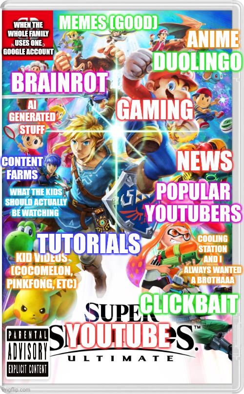 Super Google Account Ultimate | MEMES (GOOD); ANIME; WHEN THE WHOLE FAMILY USES ONE GOOGLE ACCOUNT; DUOLINGO; GAMING; BRAINROT; AI GENERATED STUFF; NEWS; CONTENT FARMS; POPULAR YOUTUBERS; WHAT THE KIDS SHOULD ACTUALLY BE WATCHING; TUTORIALS; COOLING STATION AND I ALWAYS WANTED A BROTHAAA; KID VIDEOS (COCOMELON, PINKFONG, ETC); CLICKBAIT; YOUTUBE | image tagged in super smash bros ultimate switch | made w/ Imgflip meme maker