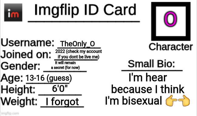 Imgflip ID Card | O; TheOnly_O; 2022 (check my account if you dont be live me); It will remain a secret (for now); I'm hear because I think I'm bisexual 👉👈; 13-16 (guess); 6'0"; I forgot | image tagged in imgflip id card | made w/ Imgflip meme maker