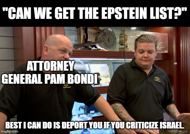 Pawn Stars Best I Can Do | "CAN WE GET THE EPSTEIN LIST?"; ATTORNEY GENERAL PAM BONDI; BEST I CAN DO IS DEPORT YOU IF YOU CRITICIZE ISRAEL. | image tagged in pawn stars best i can do,epstein,israel,deportation | made w/ Imgflip meme maker