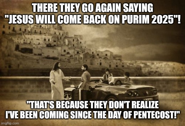 Jesus Talking To Cool Dude Meme | THERE THEY GO AGAIN SAYING "JESUS WILL COME BACK ON PURIM 2025"! "THAT'S BECAUSE THEY DON'T REALIZE I'VE BEEN COMING SINCE THE DAY OF PENTECOST!" | image tagged in memes,jesus talking to cool dude,jesus christ,is,i always come back | made w/ Imgflip meme maker