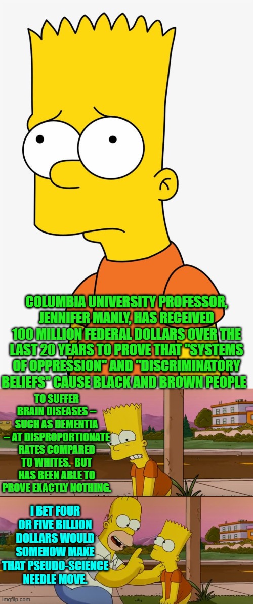 Trust the leftist pseudo-science! | COLUMBIA UNIVERSITY PROFESSOR, JENNIFER MANLY, HAS RECEIVED 100 MILLION FEDERAL DOLLARS OVER THE LAST 20 YEARS TO PROVE THAT "SYSTEMS OF OPPRESSION" AND "DISCRIMINATORY BELIEFS" CAUSE BLACK AND BROWN PEOPLE; TO SUFFER BRAIN DISEASES -- SUCH AS DEMENTIA -- AT DISPROPORTIONATE RATES COMPARED TO WHITES.  BUT HAS BEEN ABLE TO PROVE EXACTLY NOTHING. I BET FOUR OR FIVE BILLION DOLLARS WOULD SOMEHOW MAKE THAT PSEUDO-SCIENCE NEEDLE MOVE. | image tagged in simpsons so far | made w/ Imgflip meme maker