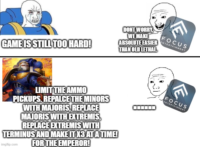 Casuals Vs Battlebrothers | DONT WORRY, WE MAKE ABSOLUTE EASIER THAN OLD LETHAL. GAME IS STILL TOO HARD! LIMIT THE AMMO PICKUPS. REPALCE THE MINORS WITH MAJORIS, REPLACE MAJORIS WITH EXTREMIS, REPLACE EXTREMIS WITH TERMINUS AND MAKE IT X3 AT A TIME! 
FOR THE EMPEROR! ...... | image tagged in wh40k | made w/ Imgflip meme maker