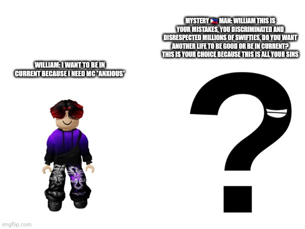 New place: confession void | MYSTERY 🇵🇭 MAN: WILLIAM THIS IS YOUR MISTAKES, YOU DISCRIMINATED AND DISRESPECTED MILLIONS OF SWIFTIES, DO YOU WANT ANOTHER LIFE TO BE GOOD OR BE IN CURRENT? THIS IS YOUR CHOICE BECAUSE THIS IS ALL YOUR SINS; WILLIAM: I WANT TO BE IN CURRENT BECAUSE I NEED MC *ANXIOUS* | made w/ Imgflip meme maker