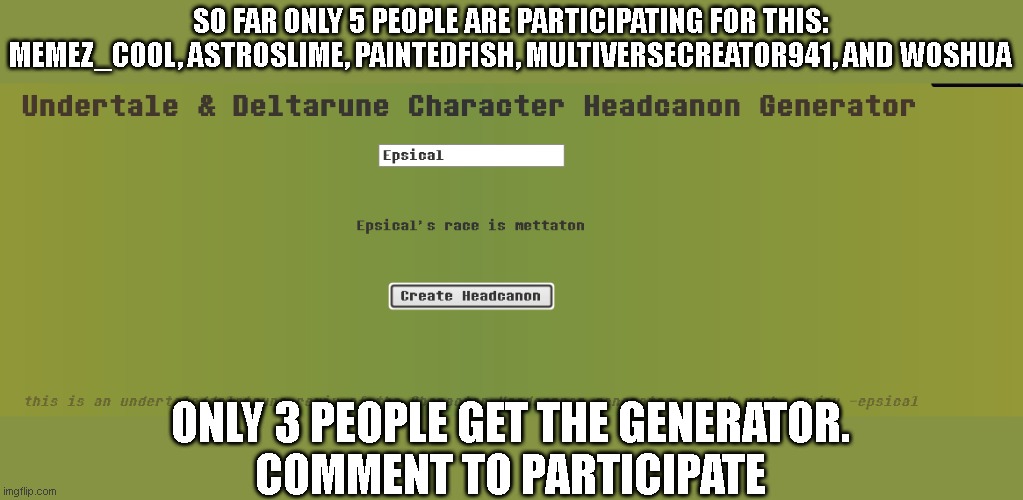 SO FAR ONLY 5 PEOPLE ARE PARTICIPATING FOR THIS:
MEMEZ_COOL, ASTROSLIME, PAINTEDFISH, MULTIVERSECREATOR941, AND WOSHUA; ONLY 3 PEOPLE GET THE GENERATOR.
COMMENT TO PARTICIPATE | made w/ Imgflip meme maker