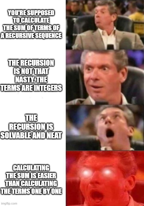 Mr. McMahon reaction | YOU'RE SUPPOSED TO CALCULATE THE SUM OF TERMS OF A RECURSIVE SEQUENCE; THE RECURSION IS NOT THAT NASTY. THE TERMS ARE INTEGERS; THE RECURSION IS SOLVABLE AND NEAT; CALCULATING THE SUM IS EASIER THAN CALCULATING THE TERMS ONE BY ONE | image tagged in mr mcmahon reaction | made w/ Imgflip meme maker