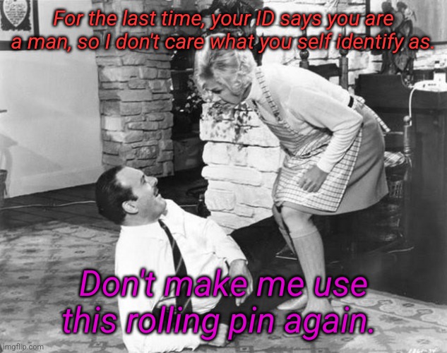 How gender dysphoria was dealt with in the 1950s... | For the last time, your ID says you are a man, so I don't care what you self identify as. Don't make me use this rolling pin again. | image tagged in vintage | made w/ Imgflip meme maker