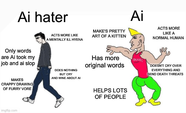 I'm starting to think ai haters are the ai generated ones and ai is just a nice helpful alien who name is ai | Ai; Ai hater; ACTS MORE LIKE A NORMAL HUMAN; MAKE'S PRETTY ART OF A KITTEN; ACTS MORE LIKE A MENTALLY ILL HYENA; Only words are Ai took my job and ai slop; Has more original words; DOESN'T CRY OVER EVERYTHING AND SEND DEATH THREATS; DOES NOTHING BUT CRY AND WINE ABOUT AI; MAKES CRAPPY DRAWING OF FURRY VORE; HELPS LOTS OF PEOPLE | image tagged in virgin vs chad,ai hater cringe,funny,memes,ai,truth | made w/ Imgflip meme maker