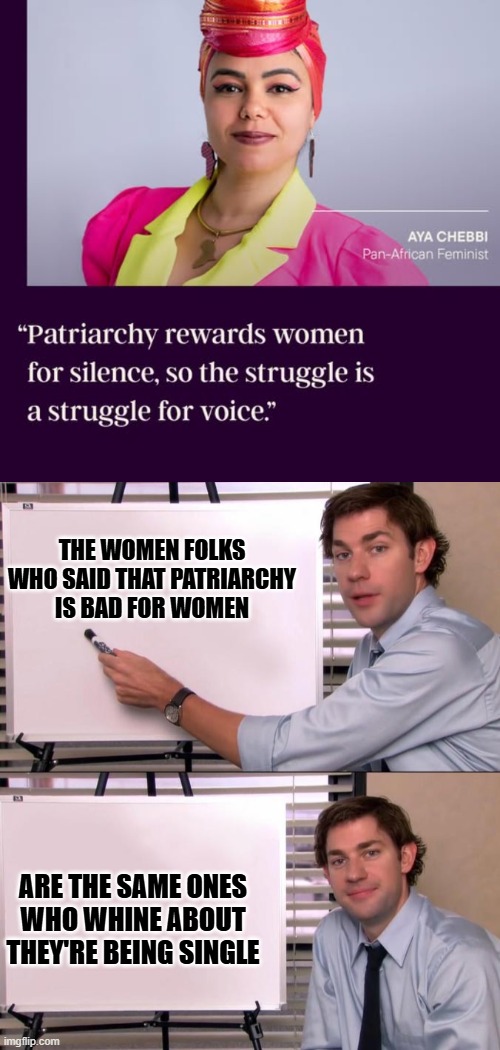 The Losing Battle | THE WOMEN FOLKS WHO SAID THAT PATRIARCHY IS BAD FOR WOMEN; ARE THE SAME ONES WHO WHINE ABOUT THEY'RE BEING SINGLE | image tagged in jim halpert explains,memes,politics,feminism | made w/ Imgflip meme maker