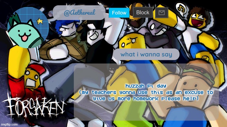 forsaken temp V2 | huzzah pi day
(my teachers gonna use this as an excuse to give us more homework please help) | image tagged in forsaken temp v2 | made w/ Imgflip meme maker