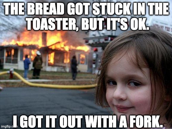 Disaster Girl | THE BREAD GOT STUCK IN THE
 TOASTER, BUT IT'S OK. I GOT IT OUT WITH A FORK. | image tagged in memes,disaster girl | made w/ Imgflip meme maker