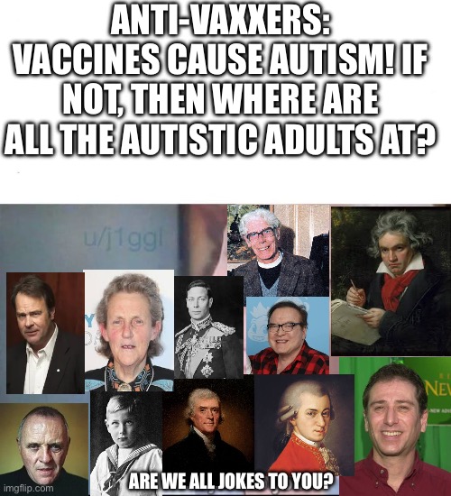 Anti-Vaxxers ignore Autistic (or potentially Autistic) figures | ANTI-VAXXERS: VACCINES CAUSE AUTISM! IF NOT, THEN WHERE ARE ALL THE AUTISTIC ADULTS AT? ARE WE ALL JOKES TO YOU? | image tagged in am i a joke to you | made w/ Imgflip meme maker