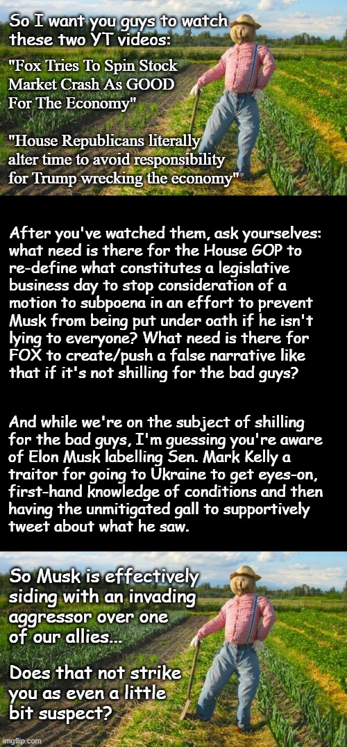 Well howdy, Trump-cult kids, it's Socialism again, and today's topic is fake news and autocrats in the Land of Make-Believe. | So I want you guys to watch
these two YT videos:; "Fox Tries To Spin Stock
Market Crash As GOOD
For The Economy"
 
"House Republicans literally
alter time to avoid responsibility
for Trump wrecking the economy"; After you've watched them, ask yourselves:
what need is there for the House GOP to
re-define what constitutes a legislative
business day to stop consideration of a
motion to subpoena in an effort to prevent
Musk from being put under oath if he isn't
lying to everyone? What need is there for
FOX to create/push a false narrative like
that if it's not shilling for the bad guys? And while we're on the subject of shilling
for the bad guys, I'm guessing you're aware
of Elon Musk labelling Sen. Mark Kelly a
traitor for going to Ukraine to get eyes-on,
first-hand knowledge of conditions and then
having the unmitigated gall to supportively
tweet about what he saw. So Musk is effectively
siding with an invading
aggressor over one
of our allies... Does that not strike
you as even a little
bit suspect? | image tagged in ukraine,gop corruption,fox news | made w/ Imgflip meme maker