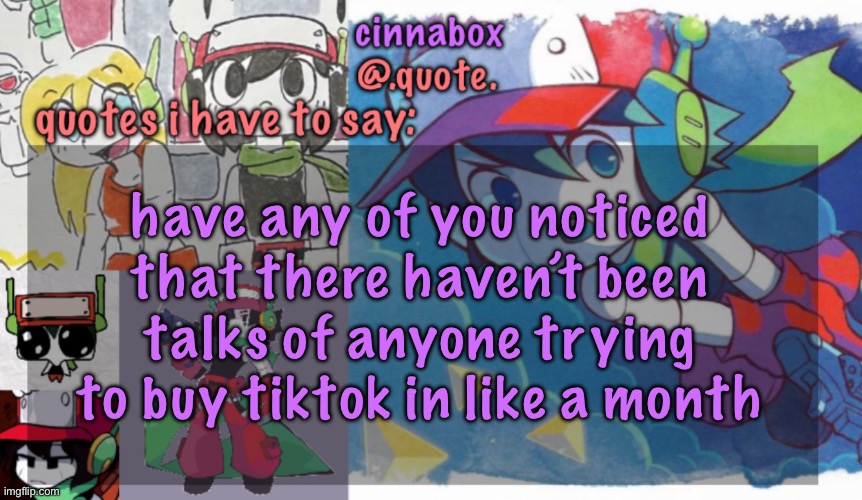 cinnabox’s quote temp | have any of you noticed that there haven’t been talks of anyone trying to buy tiktok in like a month | image tagged in cinnabox s quote temp | made w/ Imgflip meme maker