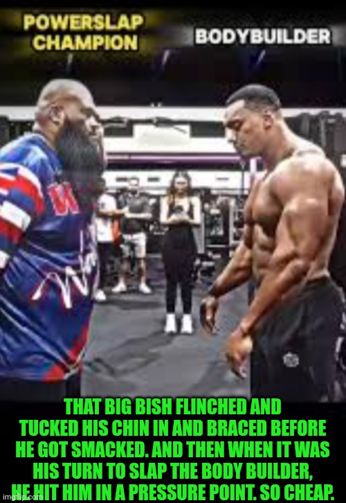 Funny | THAT BIG BISH FLINCHED AND TUCKED HIS CHIN IN AND BRACED BEFORE HE GOT SMACKED. AND THEN WHEN IT WAS HIS TURN TO SLAP THE BODY BUILDER, HE HIT HIM IN A PRESSURE POINT. SO CHEAP. | image tagged in funny,slap,contest,champions,bodybuilder,cheat | made w/ Imgflip meme maker