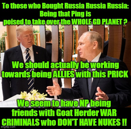 It really needs to be said | To those who Bought Russia Russia Russia:
Being that Ping is poised to take over the WHOLE GD PLANET ? We should actually be working towards being ALLIES with this PRICK; We seem to have NP being friends with Goat Herder WAR CRIMINALS who DON'T HAVE NUKES !! | image tagged in putin trump allies war criminal china danger meme | made w/ Imgflip meme maker