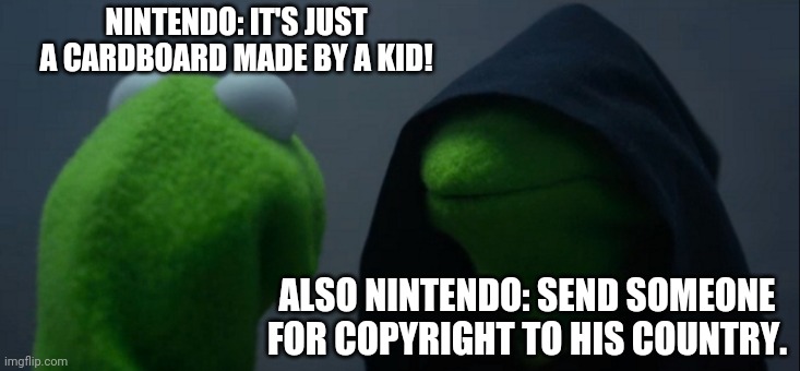 Nintendo Policy to fans | NINTENDO: IT'S JUST A CARDBOARD MADE BY A KID! ALSO NINTENDO: SEND SOMEONE FOR COPYRIGHT TO HIS COUNTRY. | image tagged in memes,evil kermit,nintendo,copyright,funny memes,video games | made w/ Imgflip meme maker