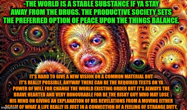 -Can ya save it clearly no smooth screen? | -THE WORLD IS A STABLE SUBSTANCE IF YA STAY AWAY FROM THE DRUGS. THE PRODUCTIVE SOCIETY SETS THE PREFERRED OPTION OF PEACE UPON THE THINGS BALANCE. IT'S HARD TO GIVE A NEW VISION ON A COMMON MATERIAL BUT IT'S REALLY POSSIBLE. ANYWAY THERE CAN BE THE REQUIRED TESTS ON YA POWER OF WILL FOR CHANGE THE WORLD EXISTING ORDER BUT IT'S ALWAYS THE BRAVE HEARTED AND VERY HONOURABLE FOR BE THE RISKY GUY WHO MAY LOSE HIS MIND ON GIVING AN EXPLANATION OF HIS REVELATIONS FROM A MOVING EITHER REALM OF WHAT A LIFE REALLY IS JUST IN A CONNECTION OF A FEELING OF STRANGE DUTY. | image tagged in one does not simply do drugs,climate change,why would you say something so controversial yet so brave,risk,society,drugs | made w/ Imgflip meme maker