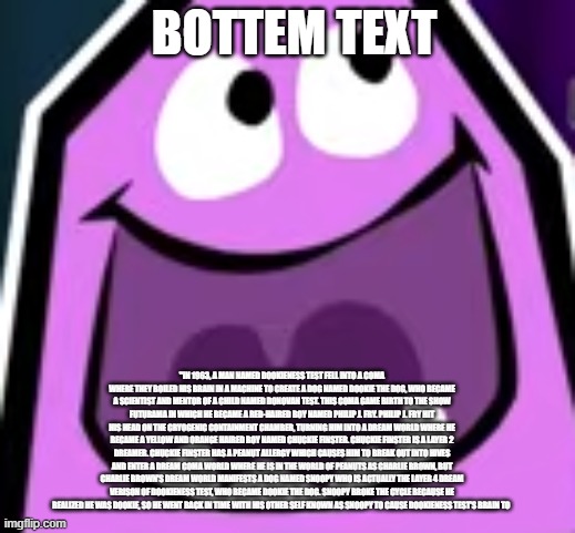 me at 3 am: | BOTTEM TEXT; "IN 1963, A MAN NAMED DOOKIENESS TEST FELL INTO A COMA WHERE THEY BOILED HIS BRAIN IN A MACHINE TO CREATE A DOG NAMED DOOKIE THE DOG, WHO BECAME A SCIENTIST AND MENTOR OF A CHILD NAMED DONOVAN TEST. THIS COMA GAME BIRTH TO THE SHOW FUTURAMA IN WHICH HE BECAME A RED-HAIRED BOY NAMED PHILIP J. FRY. PHILIP J. FRY HIT HIS HEAD ON THE CRYOGENIC CONTAINMENT CHAMBER, TURNING HIM INTO A DREAM WORLD WHERE HE BECAME A YELLOW AND ORANGE HAIRED BOY NAMED CHUCKIE FINSTER. CHUCKIE FINSTER IS A LAYER 2 DREAMER. CHUCKIE FINSTER HAS A PEANUT ALLERGY WHICH CAUSES HIM TO BREAK OUT INTO HIVES AND ENTER A DREAM COMA WORLD WHERE HE IS IN THE WORLD OF PEANUTS AS CHARLIE BROWN, BUT CHARLIE BROWN'S DREAM WORLD MANIFESTS A DOG NAMED SNOOPY WHO IS ACTUALLY THE LAYER 4 DREAM VERISON OF DOOKIENESS TEST, WHO BECAME DOOKIE THE DOG. SNOOPY BROKE THE CYCLE BECAUSE HE REALIZED HE WAS DOOKIE, SO HE WENT BACK IN TIME WITH HIS OTHER SELF KNOWN AS SNOOPY TO CAUSE DOOKIENESS TEST'S BRAIN TO | image tagged in funny memes | made w/ Imgflip meme maker