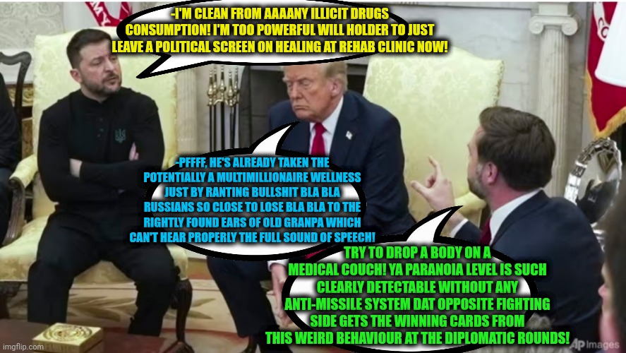 -We are now going to cure the nerves. | -I'M CLEAN FROM AAAANY ILLICIT DRUGS CONSUMPTION! I'M TOO POWERFUL WILL HOLDER TO JUST LEAVE A POLITICAL SCREEN ON HEALING AT REHAB CLINIC NOW! -PFFFF, HE'S ALREADY TAKEN THE POTENTIALLY A MULTIMILLIONAIRE WELLNESS JUST BY RANTING BULLSHIT BLA BLA RUSSIANS SO CLOSE TO LOSE BLA BLA TO THE RIGHTLY FOUND EARS OF OLD GRANPA WHICH CAN'T HEAR PROPERLY THE FULL SOUND OF SPEECH! TRY TO DROP A BODY ON A MEDICAL COUCH! YA PARANOIA LEVEL IS SUCH CLEARLY DETECTABLE WITHOUT ANY ANTI-MISSILE SYSTEM DAT OPPOSITE FIGHTING SIDE GETS THE WINNING CARDS FROM THIS WEIRD BEHAVIOUR AT THE DIPLOMATIC ROUNDS! | image tagged in foreign policy,russo-ukrainian war,rehab,one does not simply do drugs,political humor,donald trump approves | made w/ Imgflip meme maker