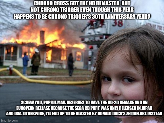 Disaster Girl | CHRONO CROSS GOT THE HD REMASTER, BUT NOT CHRONO TRIGGER EVEN THOUGH THIS YEAR HAPPENS TO BE CHRONO TRIGGER'S 30TH ANNIVERSARY YEAR? SCREW YOU, POPFUL MAIL DESERVES TO HAVE THE HD-2D REMAKE AND AN EUROPEAN RELEASE BECAUSE THE SEGA CD PORT WAS ONLY RELEASED IN JAPAN AND USA. OTHERWISE, I'LL END UP TO BE BLASTED BY DONALD DUCK'S ZETTAFLARE INSTEAD | image tagged in memes,disaster girl,chrono trigger,zettaflare,remake,popful mail | made w/ Imgflip meme maker