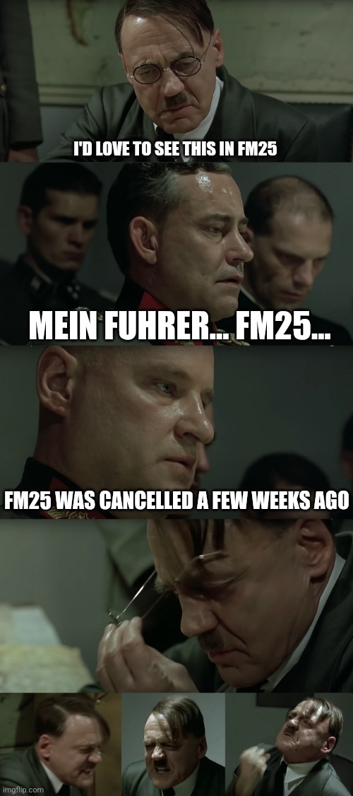 Angry Hitler upon Steiner Attack | I'D LOVE TO SEE THIS IN FM25; MEIN FUHRER... FM25... FM25 WAS CANCELLED A FEW WEEKS AGO | image tagged in angry hitler upon steiner attack | made w/ Imgflip meme maker