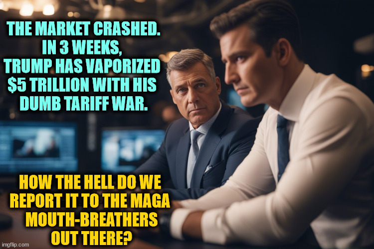 Every day, right wing news leaves out important news because they're cowards. | THE MARKET CRASHED.
IN 3 WEEKS, 
TRUMP HAS VAPORIZED 
$5 TRILLION WITH HIS 
DUMB TARIFF WAR. HOW THE HELL DO WE 
REPORT IT TO THE MAGA 
MOUTH-BREATHERS
OUT THERE? | image tagged in trump,tariffs,economy,disaster,catastrophe,maga | made w/ Imgflip meme maker