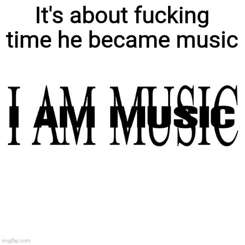It's about fucking time he became music | made w/ Imgflip meme maker