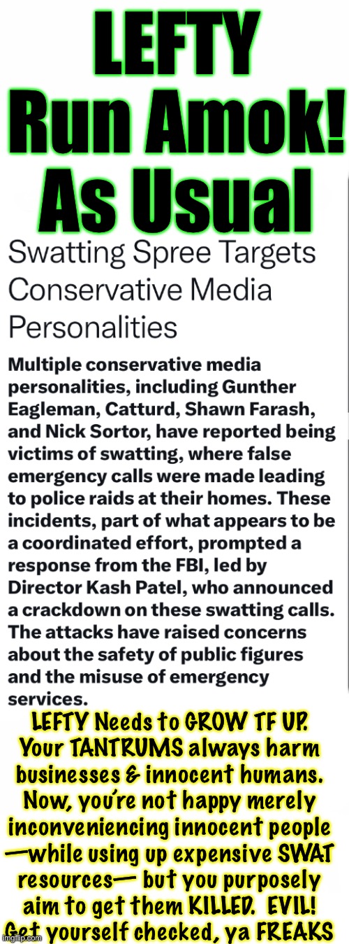 Kicking down doors — hoping that bullets fly, & people’s hearts give out | LEFTY Run Amok!
As Usual; LEFTY Needs to GROW TF UP.
Your TANTRUMS always harm
businesses & innocent humans.
Now, you’re not happy merely
inconveniencing innocent people
—while using up expensive SWAT
resources— but you purposely
aim to get them KILLED.  EVIL!
Get yourself checked, ya FREAKS | image tagged in memes,fvck you lefty,you r devious diabolical deadly,evil like u belong in hell,kissmyass u subhuman lefty cockroaches | made w/ Imgflip meme maker