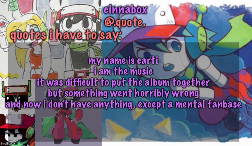 cinnabox’s quote temp | my name is carti
i am the music
it was difficult to put the album together
but something went horribly wrong
and now i don’t have anything, except a mental fanbase | image tagged in cinnabox s quote temp | made w/ Imgflip meme maker