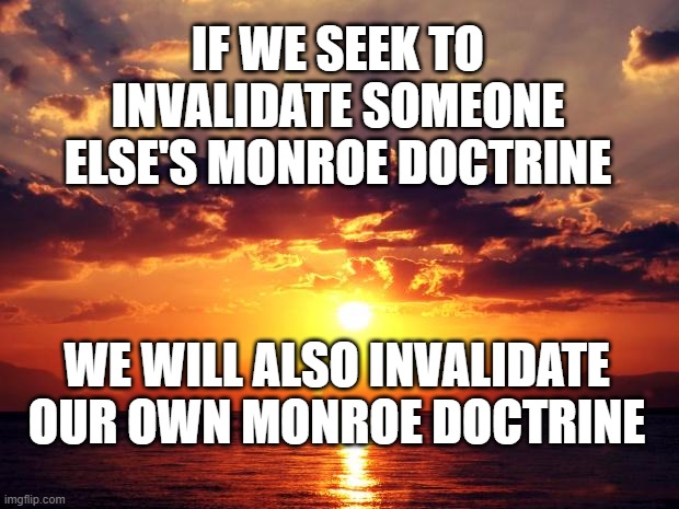 Sunset | IF WE SEEK TO INVALIDATE SOMEONE ELSE'S MONROE DOCTRINE; WE WILL ALSO INVALIDATE OUR OWN MONROE DOCTRINE | image tagged in sunset | made w/ Imgflip meme maker