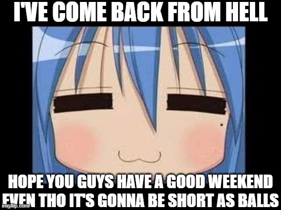 lucky star konata izumi | I'VE COME BACK FROM HELL; HOPE YOU GUYS HAVE A GOOD WEEKEND EVEN THO IT'S GONNA BE SHORT AS BALLS | image tagged in lucky star konata izumi | made w/ Imgflip meme maker