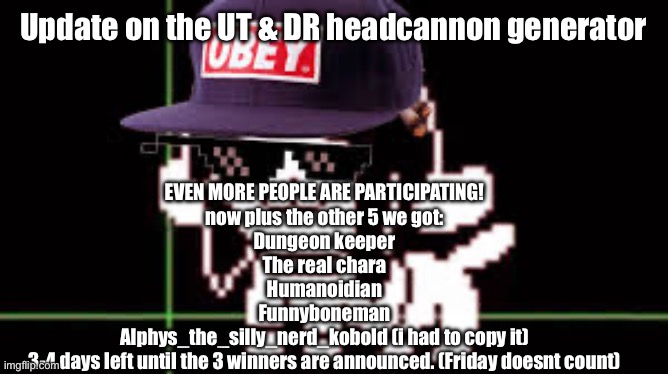 MLG temmie | Update on the UT & DR headcannon generator; EVEN MORE PEOPLE ARE PARTICIPATING!
now plus the other 5 we got:
Dungeon keeper
The real chara
Humanoidian
Funnyboneman
Alphys_the_silly_nerd_kobold (i had to copy it)
3-4 days left until the 3 winners are announced. (Friday doesnt count) | image tagged in mlg temmie | made w/ Imgflip meme maker