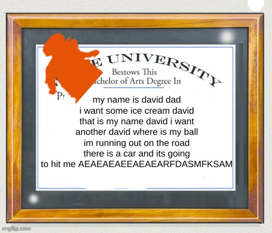 my name is david dad i want some ice cream david that is my name david i want another david where is my ball im running out on the road there is a car and its going to hit me AEAEAEAEEAEAEARFDASMFKSAM | made w/ Imgflip meme maker