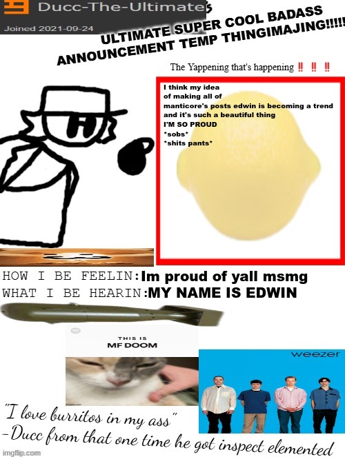 DTU's ULTIMATE SUPER COOL BADASS ANNOUNCEMENT TEMP THINGIMAJING! | I think my idea of making all of manticore's posts edwin is becoming a trend
and it's such a beautiful thing
I'M SO PROUD
*sobs*
*shits pants*; Im proud of yall msmg; MY NAME IS EDWIN | image tagged in dtu's ultimate super cool badass announcement temp thingimajing | made w/ Imgflip meme maker