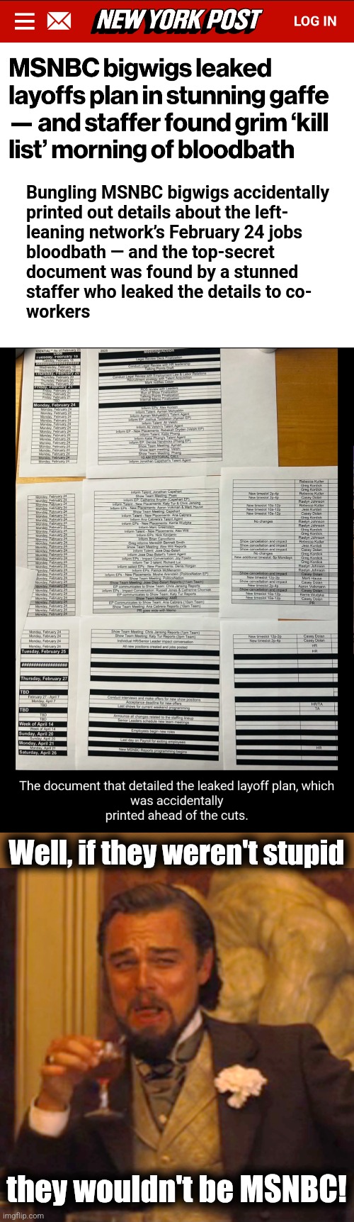 How stupid are libs?! | Bungling MSNBC bigwigs accidentally
printed out details about the left-
leaning network’s February 24 jobs
bloodbath — and the top-secret
document was found by a stunned
staffer who leaked the details to co-
workers; Well, if they weren't stupid; they wouldn't be MSNBC! | image tagged in memes,laughing leo,msnbc,layoffs,democrats,incompetence | made w/ Imgflip meme maker