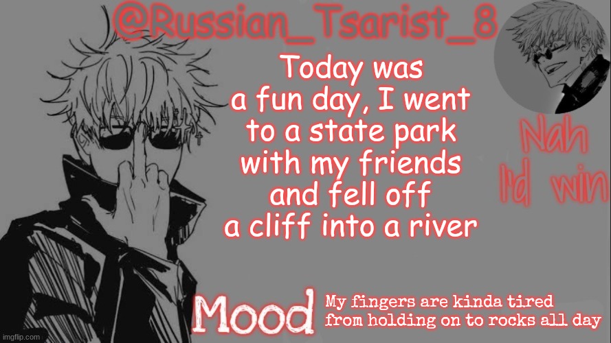 Russian_Tsarist_8 announcement temp (Thanks, Gojo-Satoru) | Today was a fun day, I went to a state park with my friends and fell off a cliff into a river; My fingers are kinda tired from holding on to rocks all day | image tagged in russian_tsarist_8 announcement temp thanks gojo-satoru | made w/ Imgflip meme maker