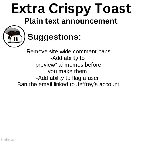 Yo, is this fire? | Suggestions:; -Remove site-wide comment bans
-Add ability to "preview" ai memes before you make them
-Add ability to flag a user
-Ban the email linked to Jeffrey's account | image tagged in extra_crispy_toast plain text announcement template | made w/ Imgflip meme maker