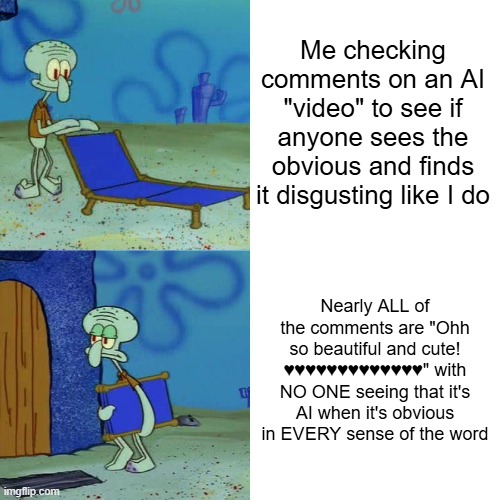 It's not like they even animated it. No care was put into those videos, stop praising them. Animation should be made by ANIMATOR | Me checking comments on an AI "video" to see if anyone sees the obvious and finds it disgusting like I do; Nearly ALL of the comments are "Ohh so beautiful and cute! ♥♥♥♥♥♥♥♥♥♥♥♥♥" with NO ONE seeing that it's AI when it's obvious in EVERY sense of the word | image tagged in squidward chair,ai art,stop ai | made w/ Imgflip meme maker