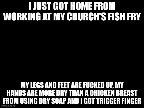 I JUST GOT HOME FROM WORKING AT MY CHURCH'S FISH FRY; MY LEGS AND FEET ARE FUCKED UP, MY HANDS ARE MORE DRY THAN A CHICKEN BREAST FROM USING DRY SOAP AND I GOT TRIGGER FINGER | made w/ Imgflip meme maker