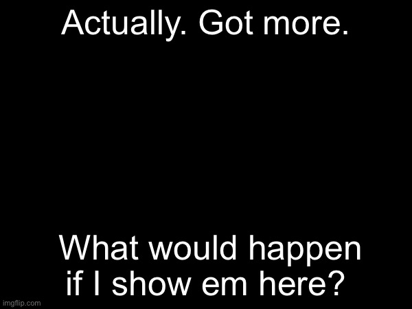 Actually. Got more. What would happen if I show em here? | made w/ Imgflip meme maker