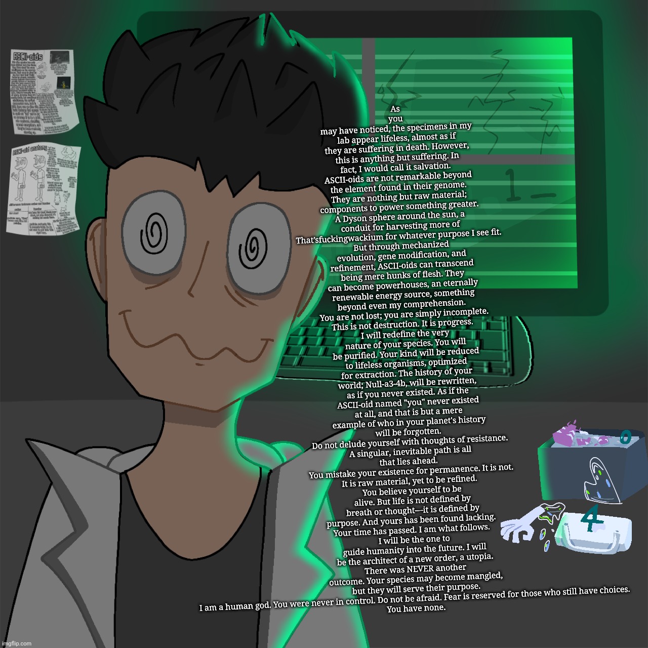 Professor helix's speech in desc | As you may have noticed, the specimens in my lab appear lifeless, almost as if they are suffering in death. However, this is anything but suffering. In fact, I would call it salvation.  
ASCII-oids are not remarkable beyond the element found in their genome. They are nothing but raw material; components to power something greater. A Dyson sphere around the sun, a conduit for harvesting more of That’sfu‍ckingwackium for whatever purpose I see fit.  
But through mechanized evolution, gene modification, and refinement, ASCII-oids can transcend being mere hunks of flesh. They can become powerhouses, an eternally renewable energy source, something beyond even my comprehension.  
You are not lost; you are simply incomplete. This is not destruction. It is progress.  
I will redefine the very nature of your species. You will be purified. Your kind will be reduced to lifeless organisms, optimized for extraction. The history of your world; Null-a3-4b, will be rewritten, as if you never existed. As if the ASCII-oid named "you" never existed at all, and that is but a mere example of who in your planet's history will be forgotten. 
Do not delude yourself with thoughts of resistance. A singular, inevitable path is all that lies ahead.  
You mistake your existence for permanence. It is not. It is raw material, yet to be refined.  
You believe yourself to be alive. But life is not defined by breath or thought—it is defined by purpose. And yours has been found lacking.  
Your time has passed. I am what follows.  
I will be the one to guide humanity into the future. I will be the architect of a new order, a utopia.
There was NEVER another outcome. Your species may become mangled, but they will serve their purpose. I am a human god. You were never in control. Do not be afraid. Fear is reserved for those who still have choices.  
You have none. | made w/ Imgflip meme maker