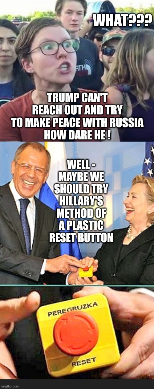 It's OK for Hillary to do it? | WHAT??? TRUMP CAN'T REACH OUT AND TRY TO MAKE PEACE WITH RUSSIA
HOW DARE HE ! WELL -
MAYBE WE SHOULD TRY HILLARY'S METHOD OF A PLASTIC RESET BUTTON | image tagged in trigger a leftist,liberals,democrats,ukraine,hillary clinton,social media | made w/ Imgflip meme maker