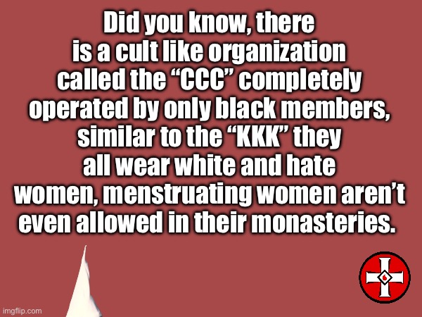 Just found this out, so fucked up, they are trying to open a church near where I live | Did you know, there is a cult like organization called the “CCC” completely operated by only black members, similar to the “KKK” they all wear white and hate women, menstruating women aren’t even allowed in their monasteries. | image tagged in wtf,human race | made w/ Imgflip meme maker