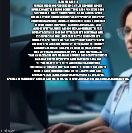 MAHA : fungus and bacteria is keeping Americans from sleeping | I SAW MY BACK IN MIRROR, AND IF NOT FOR CHECKING MY LAT GROWTH I WOULD NEVER KNOWN THE HORROR SCENE IT WAS BACK ACNE TEXT BOOK CASE IMAGE ,I LOOKED DID RESEARCH I DO ALL NATURAL AFTER LOOKING OTHERS COMMENTS,REVIEWS BEST PRICE AS I DON'T PAY OUTRAGEOUS AMOUNT FOR HEALTH ITEMS BUT I FOUND A SOLUTION IN FORM SULFUR SOAP BAR IT ELIMINATE FUNGUS,BACTERIA ALMOST EVERY AILMENT I HAD FOR SKIN. ANOTHER NOTE I ALSO BOUGHT GOAT MILK SOAP FOR AFTERCARE IT'S SCENTED AS WELL AS SULFUR SOAP SMELL LIKE CRAP BUT SO BENEFICIAL IT'S SIMILAR TO APPLE CIDER VINEGAR ONCE YOU GET OVER THE SMELL YOU JUST HEAL WITH OUT JUDGMENT.  AFTER TAKING IT LIGHT,NOT SWEATING AS MUCH I HAVE PUT ON QUITE BIT MASS I WROTE THIS OFF PURE OBSERVATION, MY INPUTS ETC I KNOW REALIZE THAT MY BACK ACNE KEPT ME AWAKE CAUSING BODY CREATE CORTISOL HOLD LOVE HANDLE FAT,MY EYES WERE SORE FROM BODY NOT FULLY GOING INTO DEEP SLEEP WHICH IS ALSO A RECOVERY BIOLOGICAL MECHANISM THAT WAA HALTED,I REMEMBER ONE NIGHT I RUBBED BACK ON BED LIKE BEAR ON TREE ,YEA WE STILL HAVE NATURAL PRIMAL TRAITS OUR ANCESTORS WOULD GO TO SULFUR SPRINGS, IT HEALED BODY AND SEA SALT WATER MAJORITY PEOPLE BACK IN DAY LIVE NEAR SEA WATER RUN OFF. | image tagged in health,maha,healthcare | made w/ Imgflip meme maker