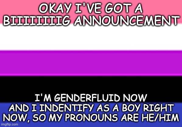 >:33333333 <3 | OKAY I'VE GOT A BIIIIIIIIG ANNOUNCEMENT; I'M GENDERFLUID NOW
AND I INDENTIFY AS A BOY RIGHT NOW, SO MY PRONOUNS ARE HE/HIM | image tagged in genderfluid flag | made w/ Imgflip meme maker