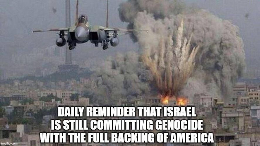 Zionism is Terrorism | DAILY REMINDER THAT ISRAEL
IS STILL COMMITTING GENOCIDE
WITH THE FULL BACKING OF AMERICA | image tagged in zionism,anti-zionism | made w/ Imgflip meme maker