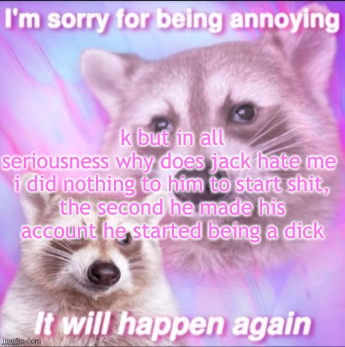 sorry for being annoying | k but in all seriousness why does jack hate me 

i did nothing to him to start shit, the second he made his account he started being a dick | image tagged in sorry for being annoying | made w/ Imgflip meme maker